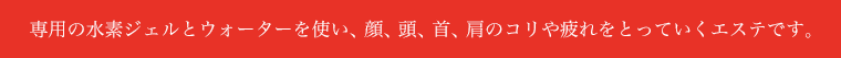専用の水素ジェルとウォーターを使い、顔、頭、首、肩のコリや疲れをとっていくエステです。